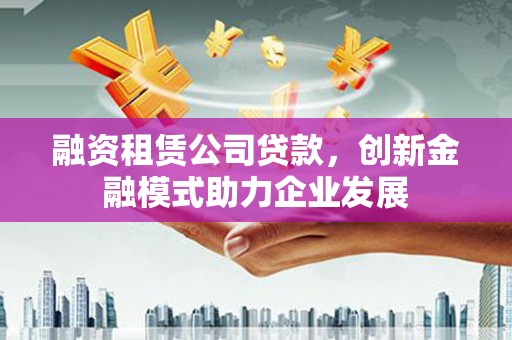 贡寮融资租赁公司贷款，创新金融模式助力企业发展