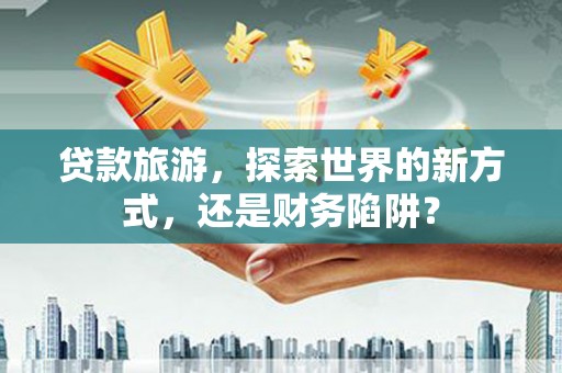 贡寮贷款旅游，探索世界的新方式，还是财务陷阱？